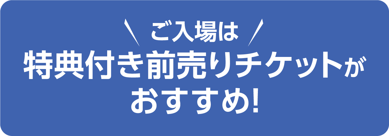 ご入場は特典付き前売りチケットがお得＆安心！