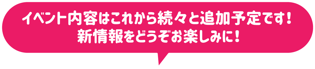 イベント内容はこれから続々と追加予定です！新情報をどうぞお楽しみに！